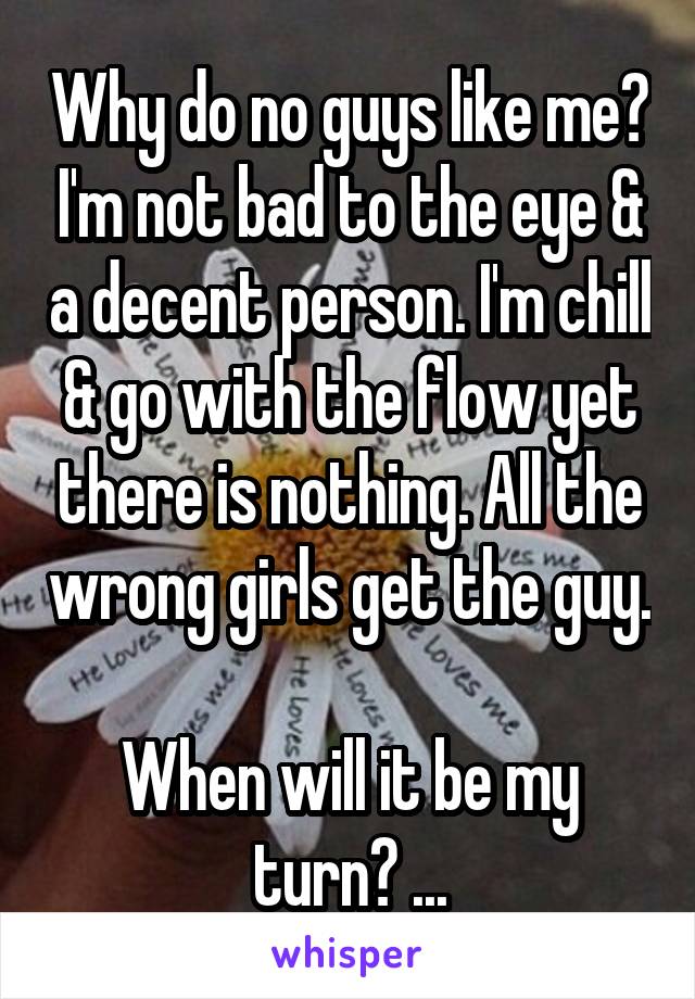 Why do no guys like me? I'm not bad to the eye & a decent person. I'm chill & go with the flow yet there is nothing. All the wrong girls get the guy. 
When will it be my turn? ...