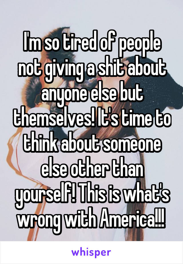 I'm so tired of people not giving a shit about anyone else but themselves! It's time to think about someone else other than yourself! This is what's wrong with America!!! 