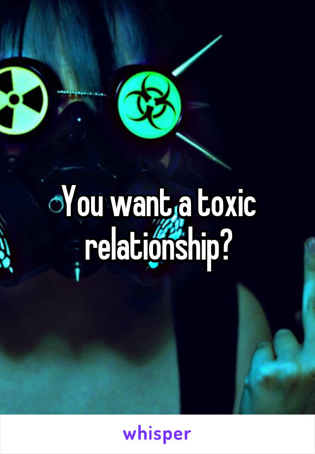 You want a toxic relationship?
