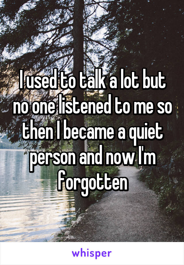 I used to talk a lot but no one listened to me so then I became a quiet person and now I'm forgotten