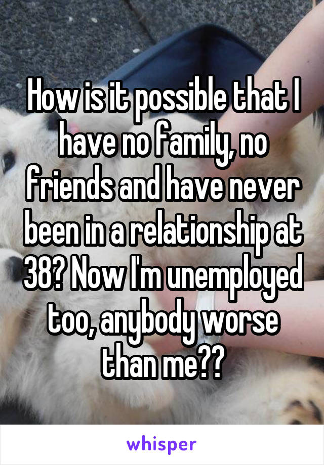 How is it possible that I have no family, no friends and have never been in a relationship at 38? Now I'm unemployed too, anybody worse than me??
