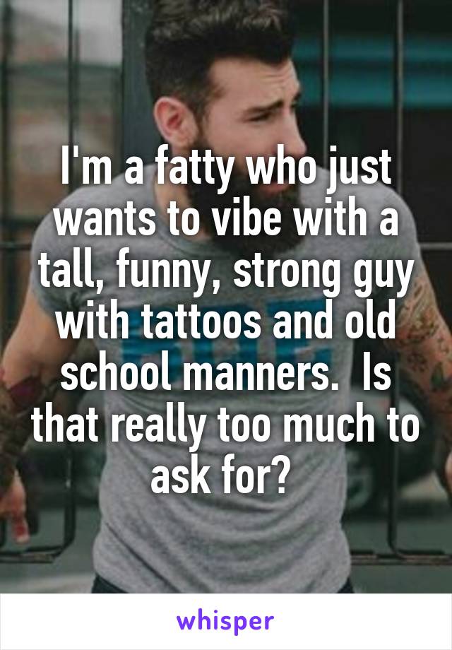 I'm a fatty who just wants to vibe with a tall, funny, strong guy with tattoos and old school manners.  Is that really too much to ask for? 