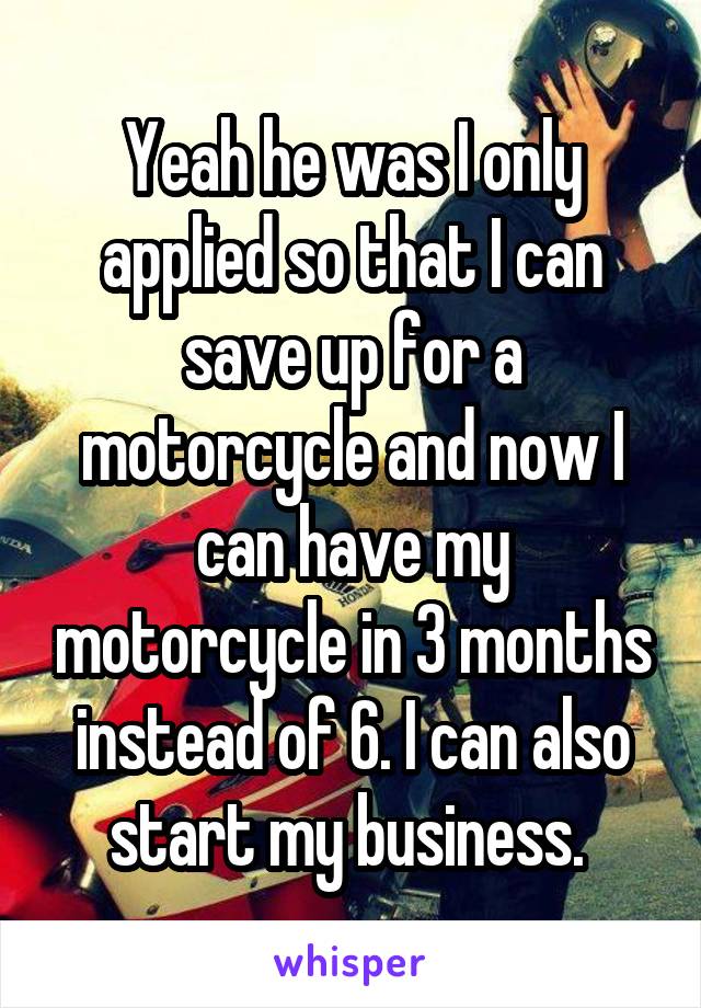 Yeah he was I only applied so that I can save up for a motorcycle and now I can have my motorcycle in 3 months instead of 6. I can also start my business. 