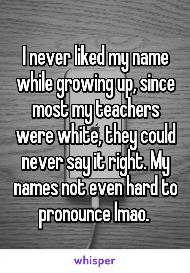 I never liked my name while growing up, since most my teachers were white, they could never say it right. My names not even hard to pronounce lmao. 