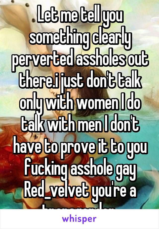 Let me tell you something clearly perverted assholes out there.i just don't talk only with women I do talk with men I don't have to prove it to you fucking asshole gay Red_velvet you're a transgender 
