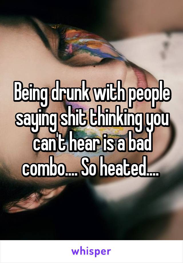 Being drunk with people saying shit thinking you can't hear is a bad combo.... So heated.... 