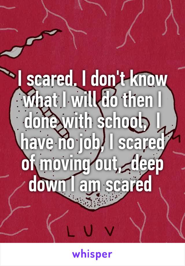 I scared. I don't know what I will do then I done with school,  I have no job, I scared of moving out,  deep down I am scared 