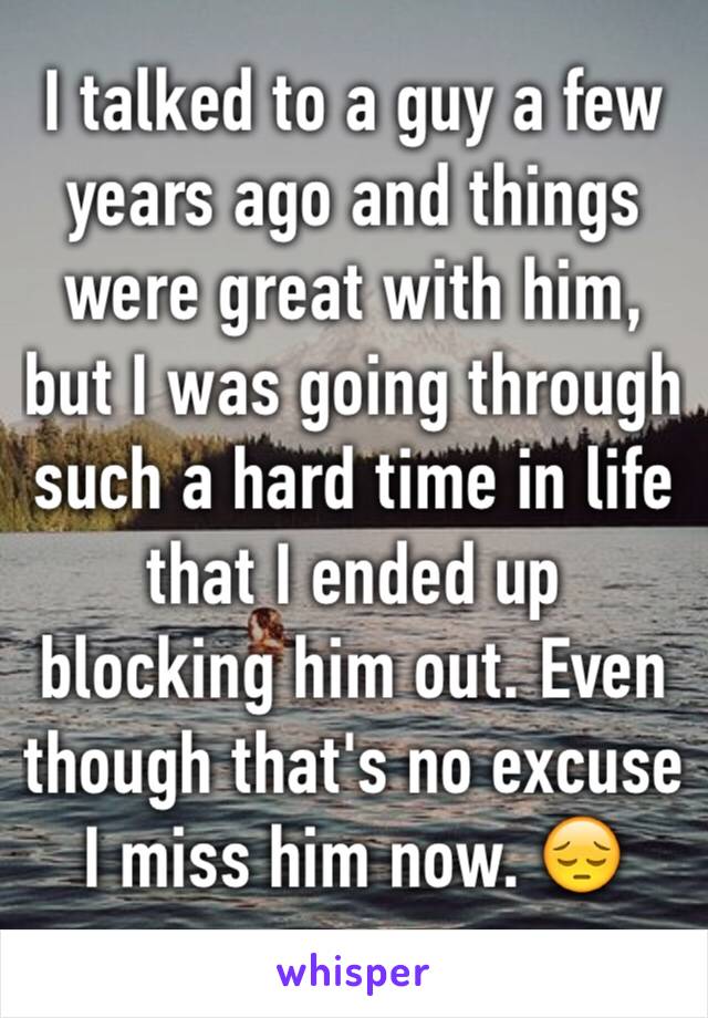 I talked to a guy a few years ago and things were great with him, but I was going through such a hard time in life that I ended up blocking him out. Even though that's no excuse I miss him now. 😔