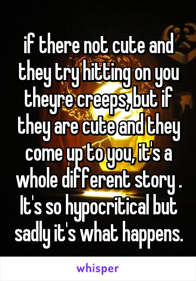 if there not cute and they try hitting on you theyre creeps, but if they are cute and they come up to you, it's a whole different story . It's so hypocritical but sadly it's what happens.