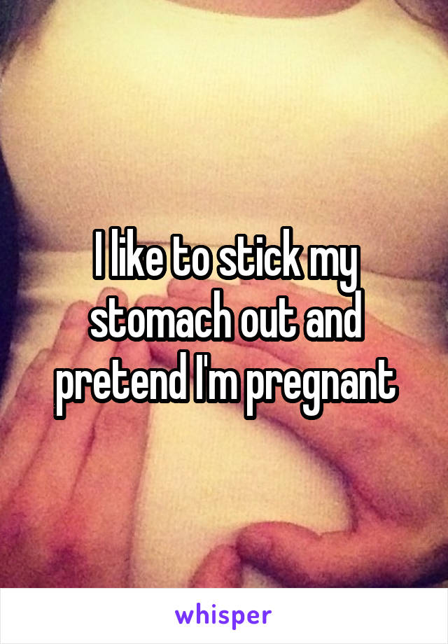 I like to stick my stomach out and pretend I'm pregnant