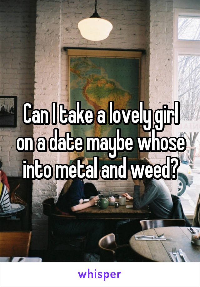 Can I take a lovely girl on a date maybe whose into metal and weed?