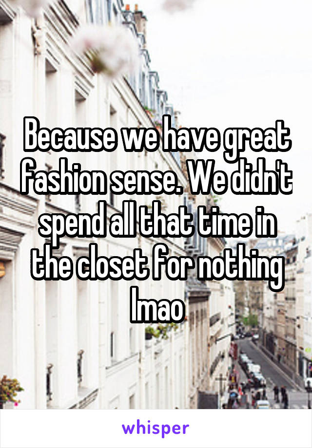 Because we have great fashion sense. We didn't spend all that time in the closet for nothing lmao