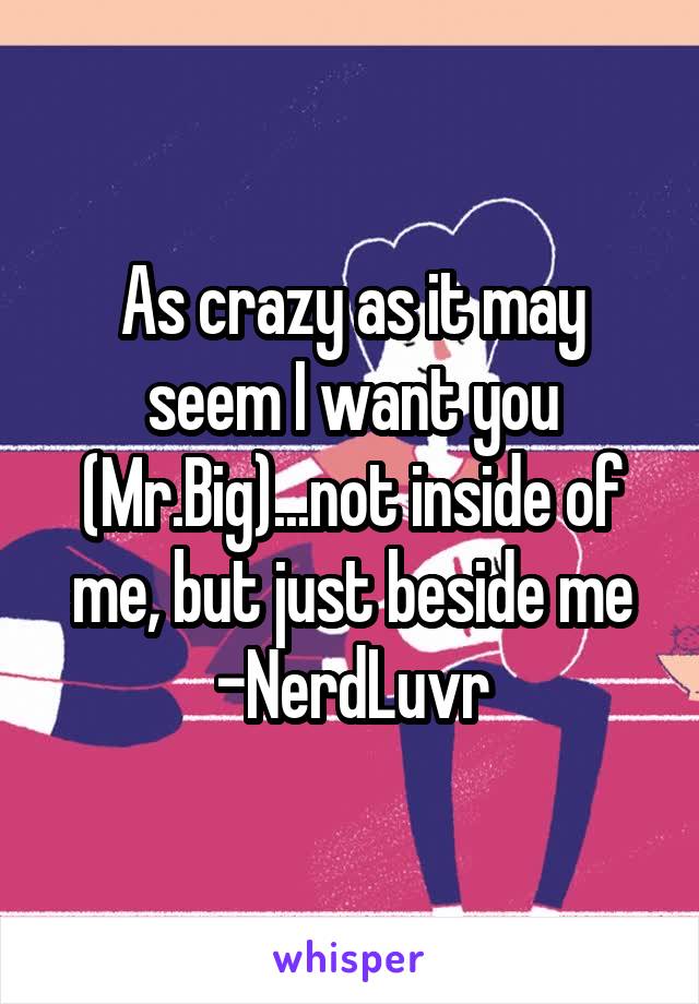 As crazy as it may seem I want you (Mr.Big)...not inside of me, but just beside me
-NerdLuvr