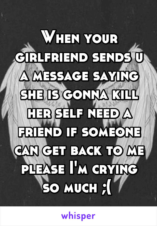 When your girlfriend sends u a message saying she is gonna kill her self need a friend if someone can get back to me please I'm crying so much ;( 