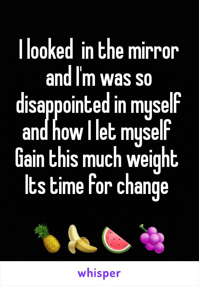 I looked  in the mirror and I'm was so  disappointed in myself and how I let myself 
Gain this much weight 
Its time for change 

🍍🍌🍉🍇
