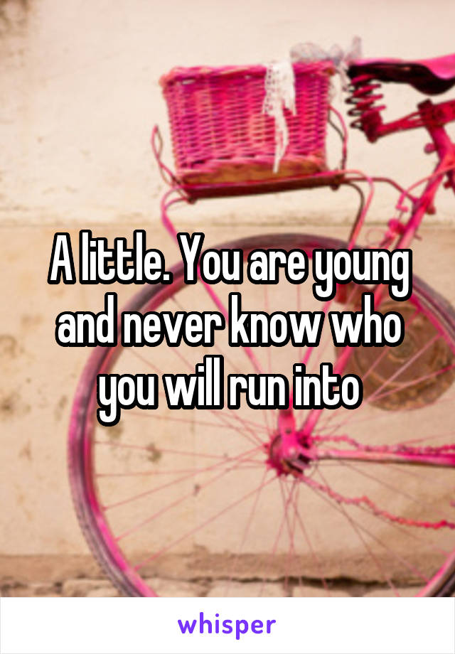 A little. You are young and never know who you will run into