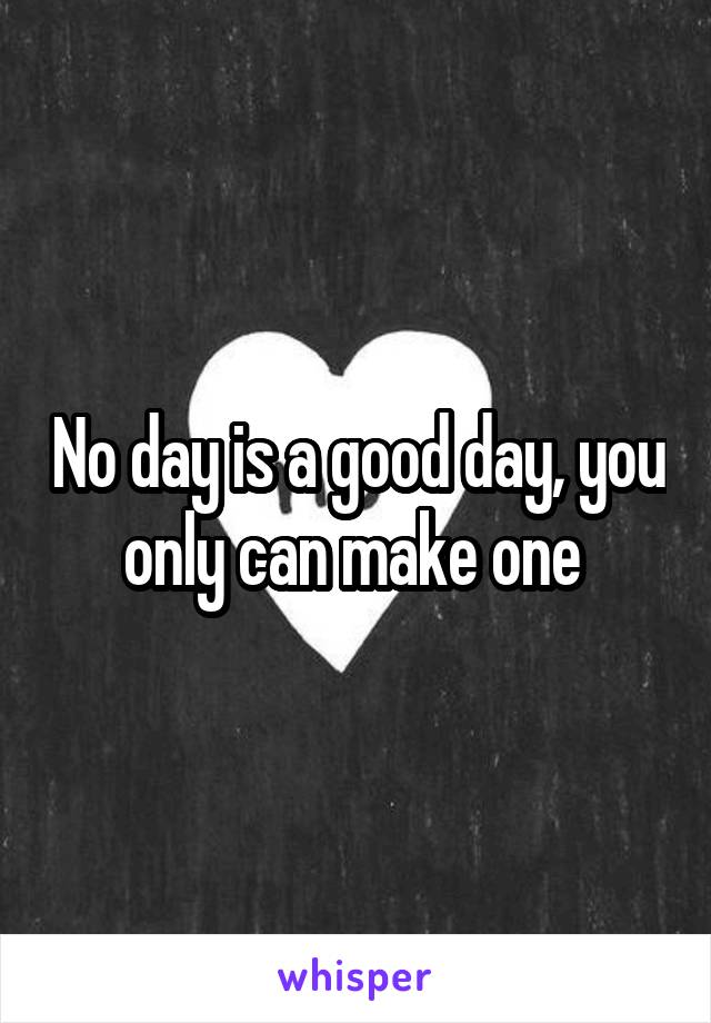 No day is a good day, you only can make one 