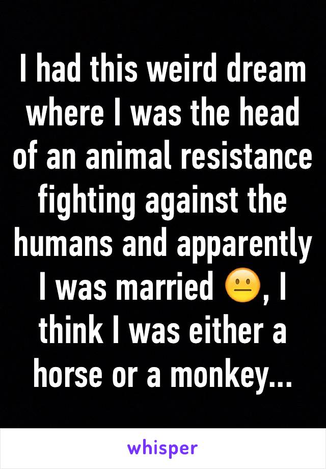 I had this weird dream where I was the head of an animal resistance fighting against the humans and apparently I was married 😐, I think I was either a horse or a monkey...