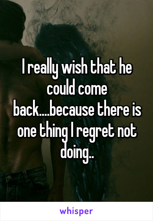 I really wish that he could come back....because there is one thing I regret not doing..