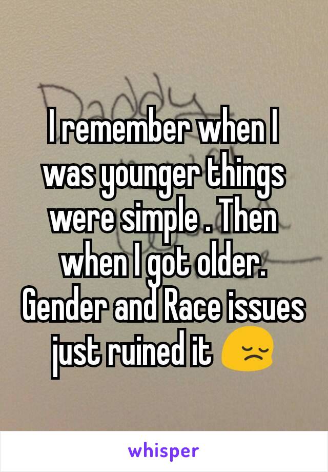 I remember when I was younger things were simple . Then when I got older. Gender and Race issues just ruined it 😔