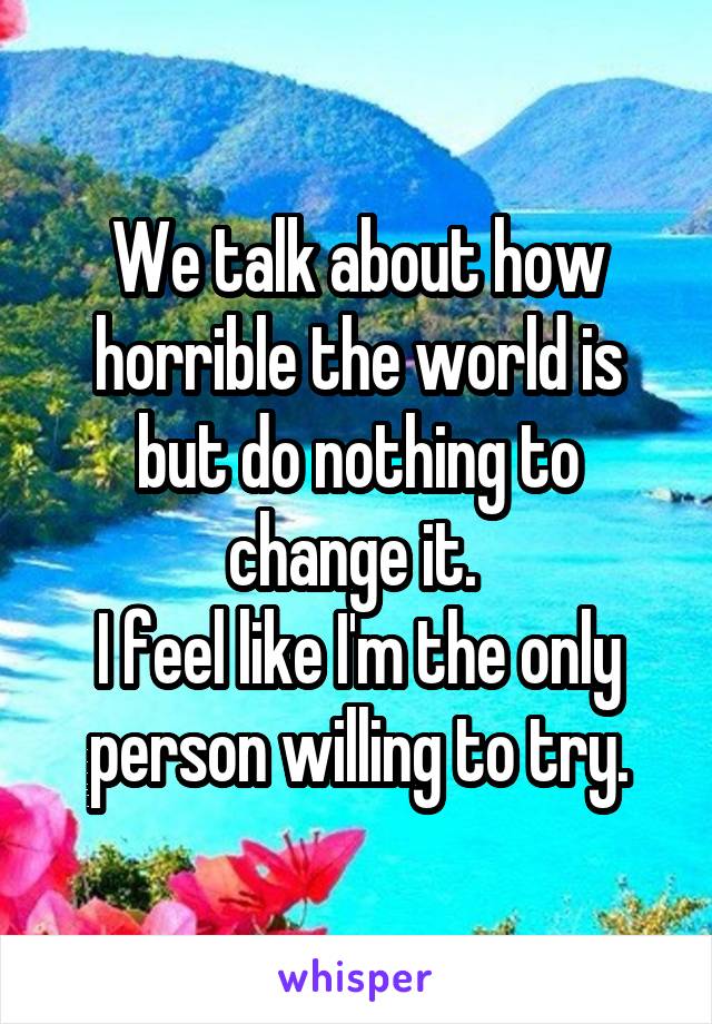 We talk about how horrible the world is but do nothing to change it. 
I feel like I'm the only person willing to try.