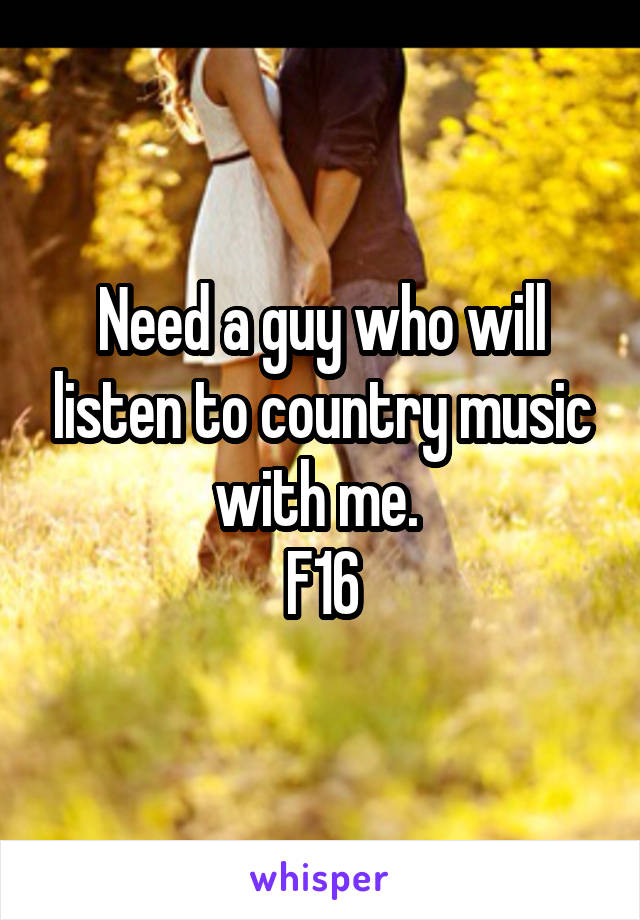 Need a guy who will listen to country music with me. 
F16