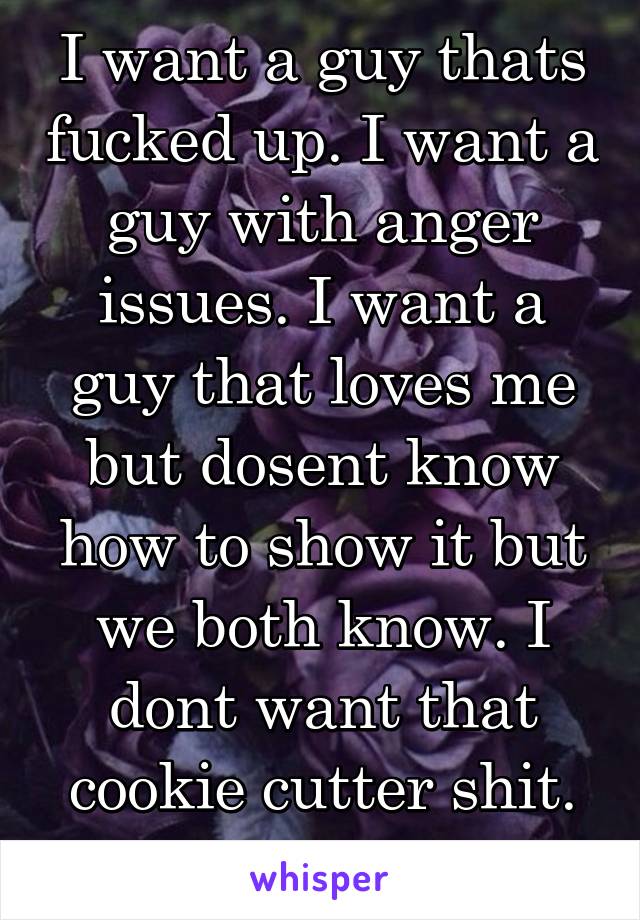 I want a guy thats fucked up. I want a guy with anger issues. I want a guy that loves me but dosent know how to show it but we both know. I dont want that cookie cutter shit. Thats just not me. 