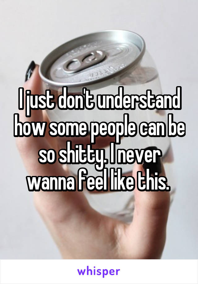 I just don't understand how some people can be so shitty. I never wanna feel like this. 
