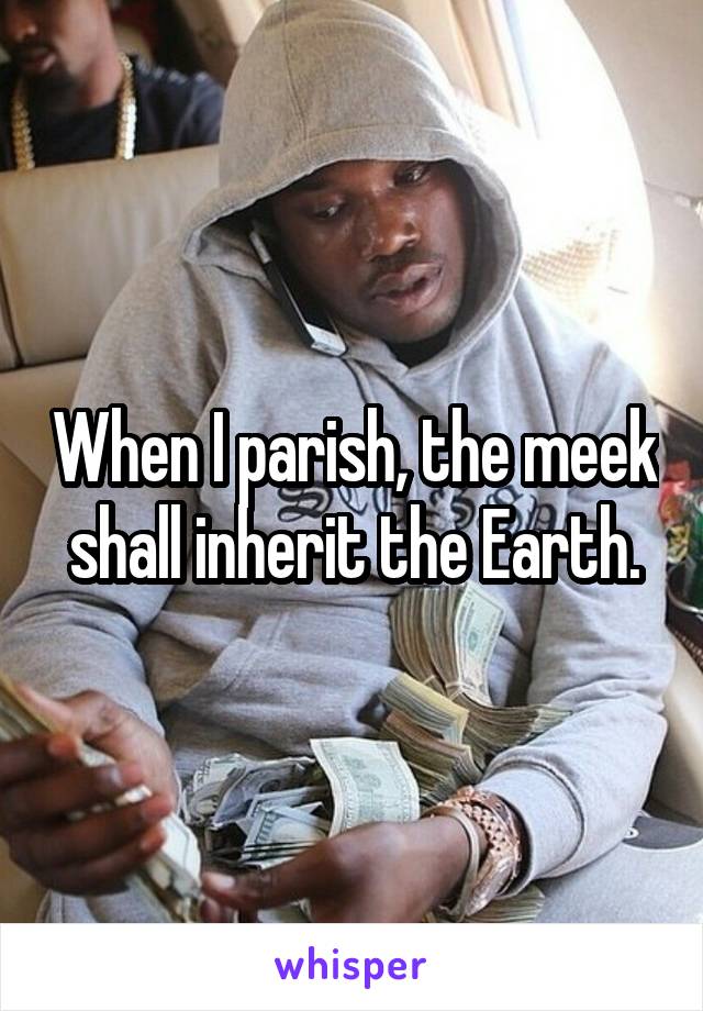 When I parish, the meek shall inherit the Earth.