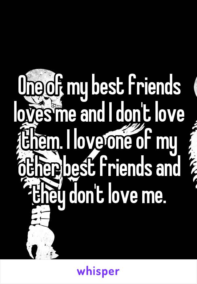 One of my best friends loves me and I don't love them. I love one of my other best friends and they don't love me.