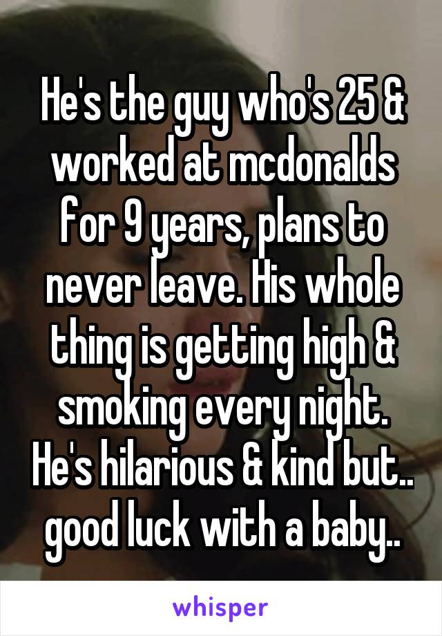 He's the guy who's 25 & worked at mcdonalds for 9 years, plans to never leave. His whole thing is getting high & smoking every night. He's hilarious & kind but.. good luck with a baby..