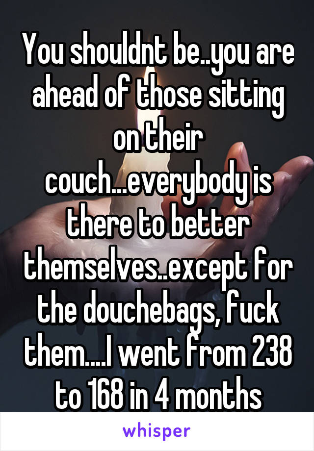 You shouldnt be..you are ahead of those sitting on their couch...everybody is there to better themselves..except for the douchebags, fuck them....I went from 238 to 168 in 4 months
