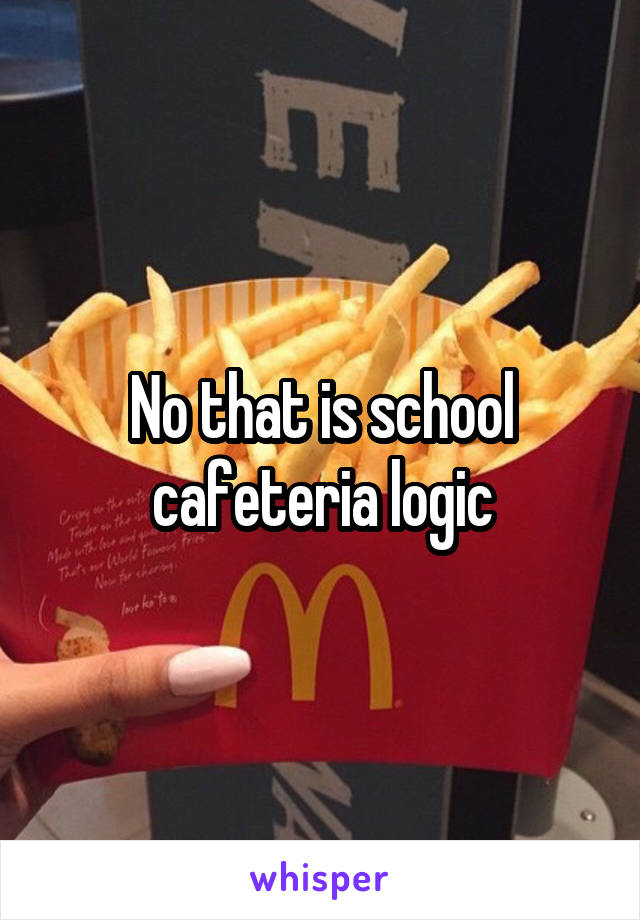 No that is school cafeteria logic