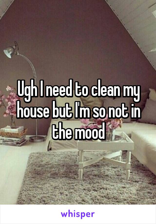 Ugh I need to clean my house but I'm so not in the mood