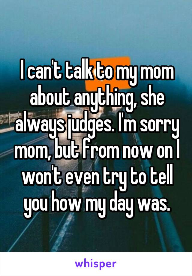 I can't talk to my mom about anything, she always judges. I'm sorry mom, but from now on I won't even try to tell you how my day was.