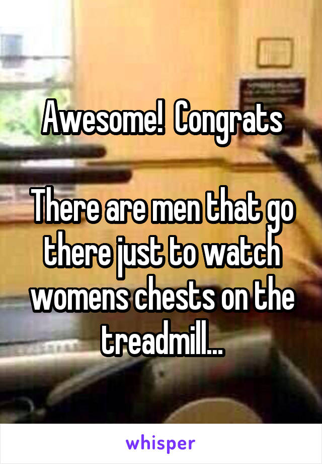 Awesome!  Congrats

There are men that go there just to watch womens chests on the treadmill...