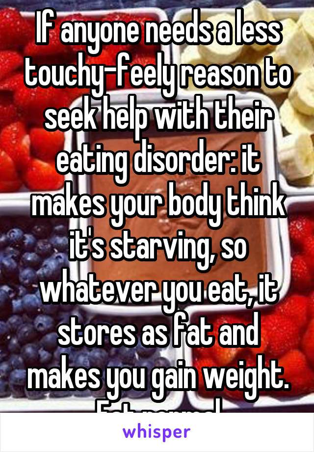 If anyone needs a less touchy-feely reason to seek help with their eating disorder: it makes your body think it's starving, so whatever you eat, it stores as fat and makes you gain weight. Eat normal