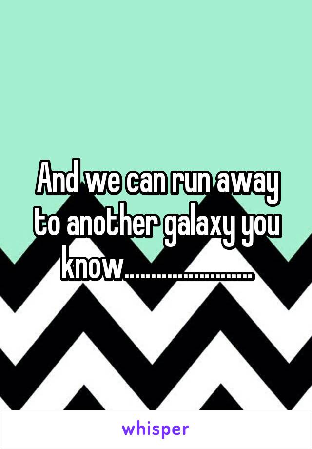 And we can run away to another galaxy you know........................