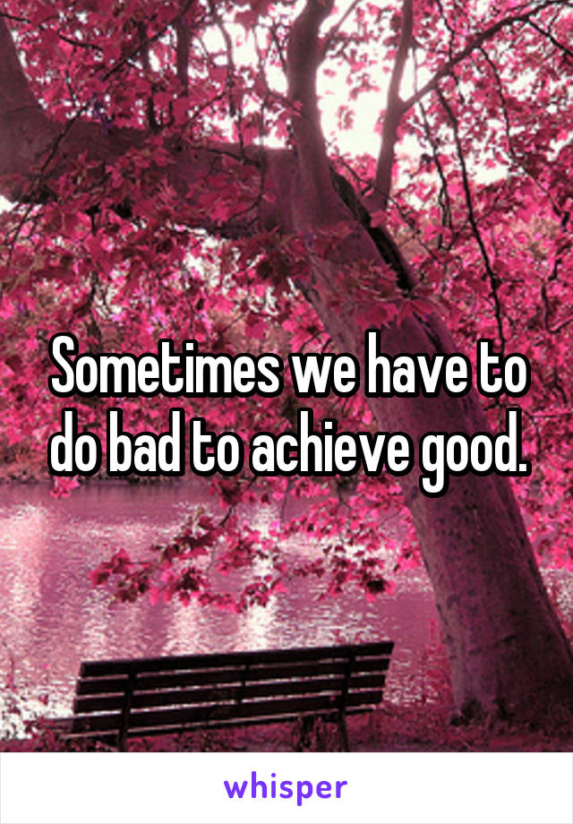 Sometimes we have to do bad to achieve good.