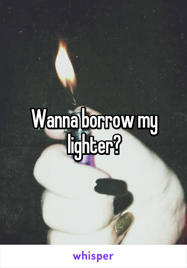 Wanna borrow my lighter?