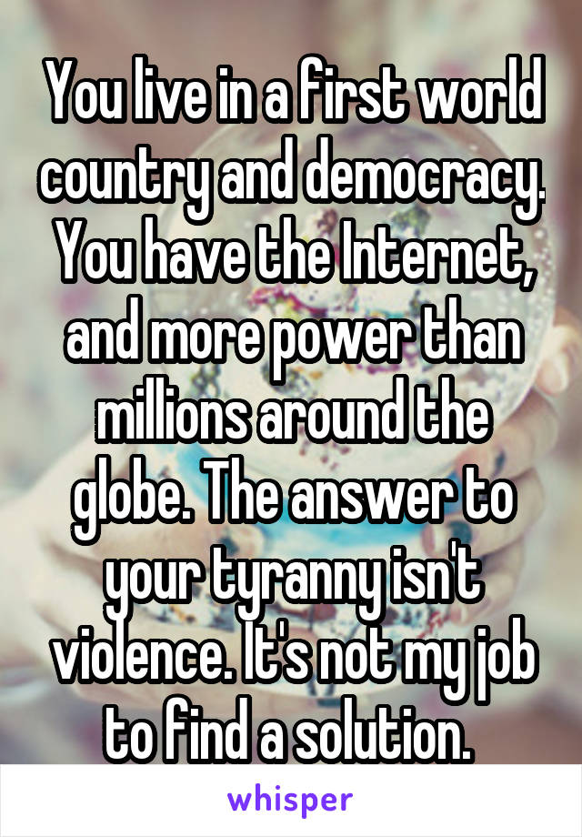 You live in a first world country and democracy. You have the Internet, and more power than millions around the globe. The answer to your tyranny isn't violence. It's not my job to find a solution. 