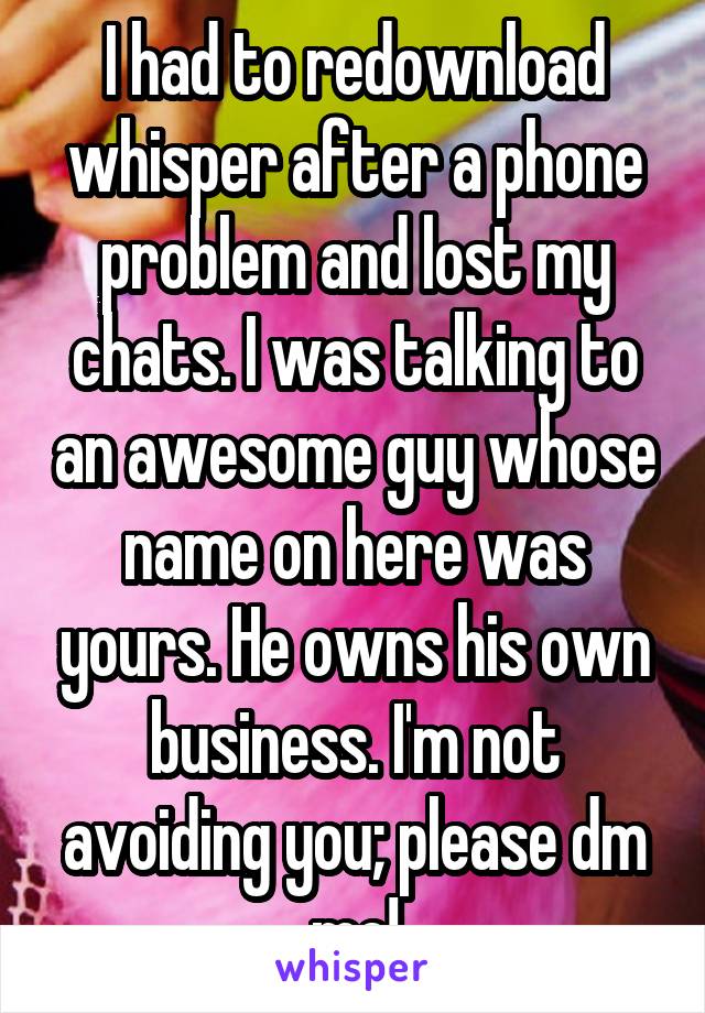 I had to redownload whisper after a phone problem and lost my chats. I was talking to an awesome guy whose name on here was yours. He owns his own business. I'm not avoiding you; please dm me!