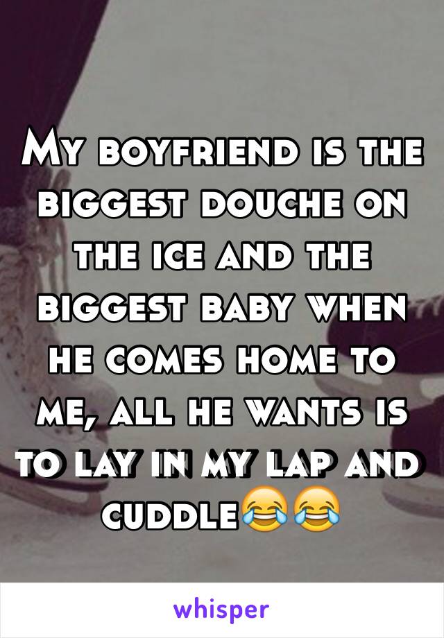 My boyfriend is the biggest douche on the ice and the biggest baby when he comes home to me, all he wants is to lay in my lap and cuddle😂😂