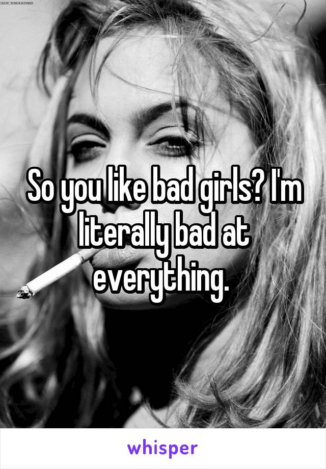 So you like bad girls? I'm literally bad at everything. 