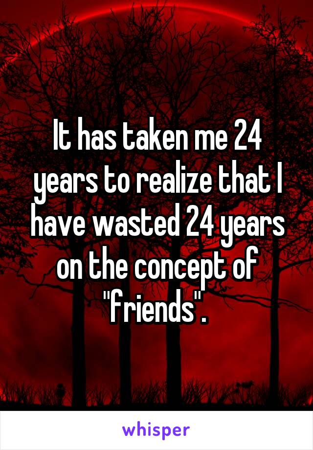 It has taken me 24 years to realize that I have wasted 24 years on the concept of "friends". 