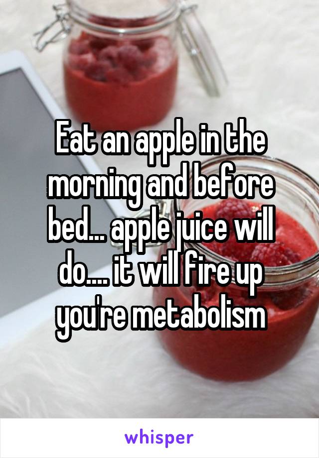 Eat an apple in the morning and before bed... apple juice will do.... it will fire up you're metabolism