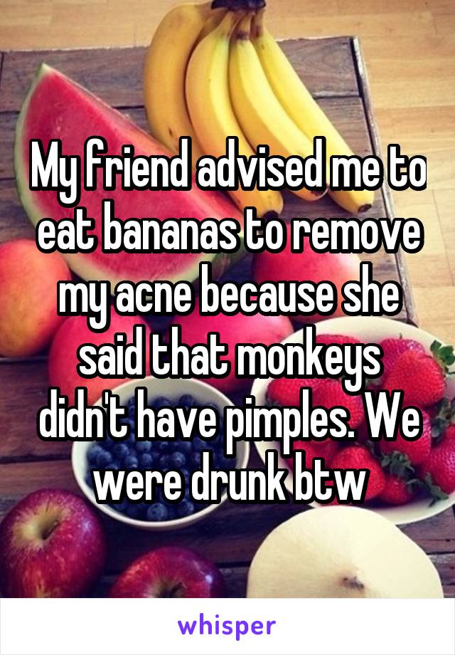 My friend advised me to eat bananas to remove my acne because she said that monkeys didn't have pimples. We were drunk btw