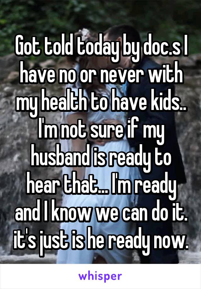 Got told today by doc.s I have no or never with my health to have kids.. I'm not sure if my husband is ready to hear that... I'm ready and I know we can do it. it's just is he ready now.