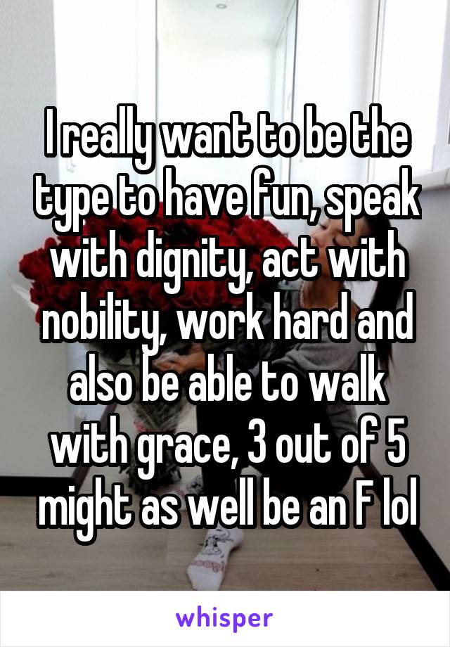 I really want to be the type to have fun, speak with dignity, act with nobility, work hard and also be able to walk with grace, 3 out of 5 might as well be an F lol