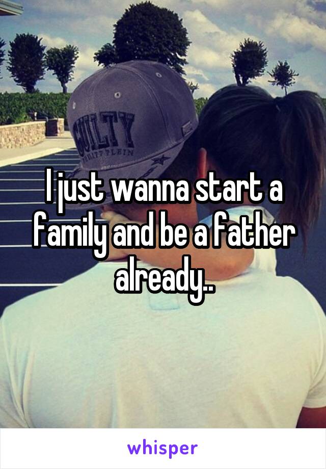 I just wanna start a family and be a father already..